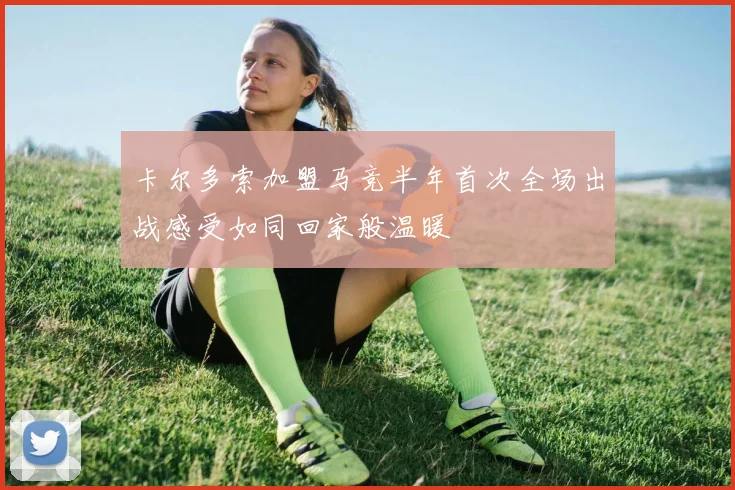 卡尔多索加盟马竞半年首次全场出战感受如同回家般温暖
