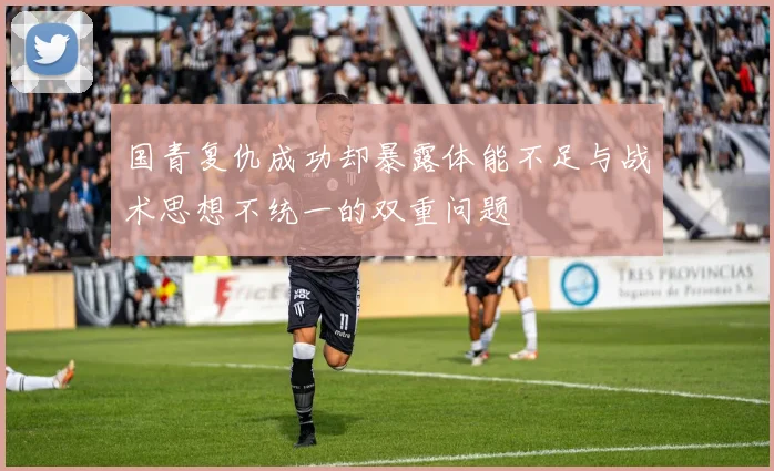国青复仇成功却暴露体能不足与战术思想不统一的双重问题