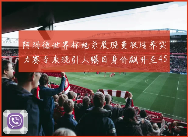 阿玛德世界杯绝杀展现曼联培养实力赛季表现引人瞩目身价飙升至4500万欧