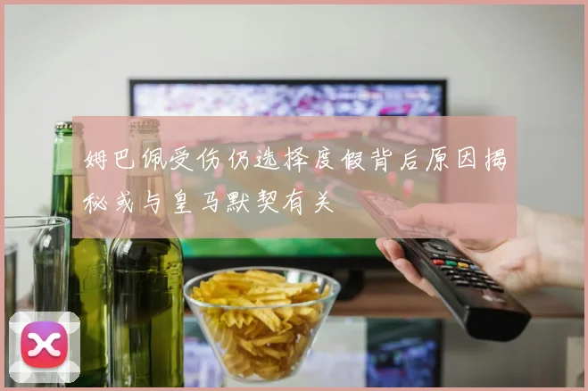 姆巴佩受伤仍选择度假背后原因揭秘或与皇马默契有关