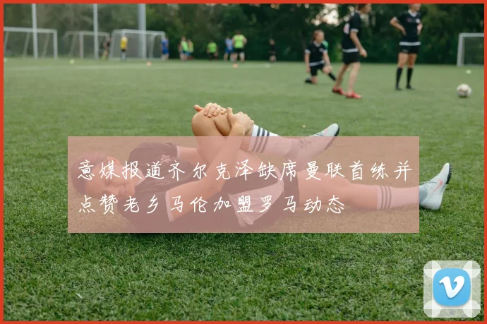 意媒报道齐尔克泽缺席曼联首练并点赞老乡马伦加盟罗马动态