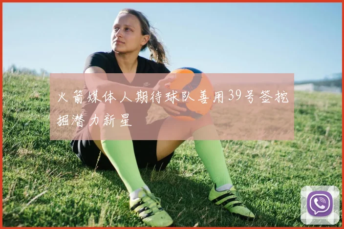 火箭媒体人期待球队善用39号签挖掘潜力新星