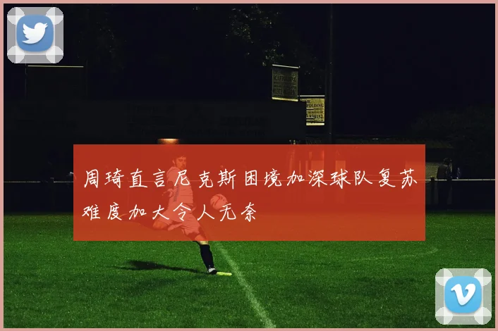 周琦直言尼克斯困境加深球队复苏难度加大令人无奈