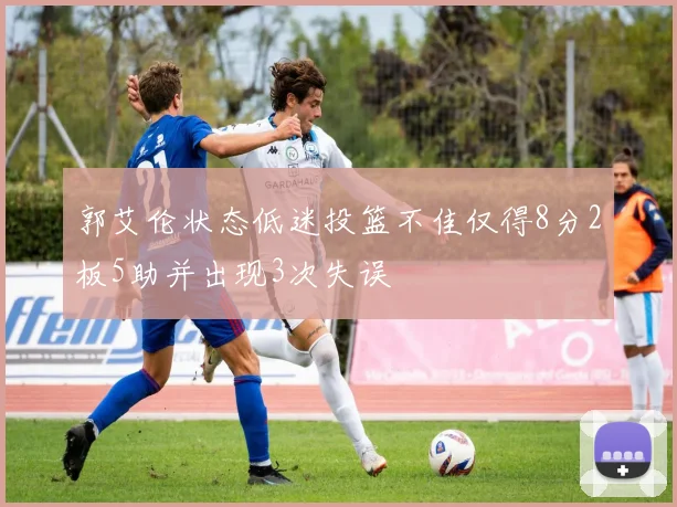 郭艾伦状态低迷投篮不佳仅得8分2板5助并出现3次失误