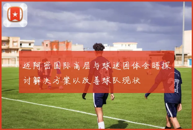 迈阿密国际高层与球迷团体会晤探讨解决方案以改善球队现状