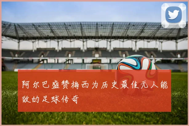 阿尔巴盛赞梅西为历史最佳无人能敌的足球传奇