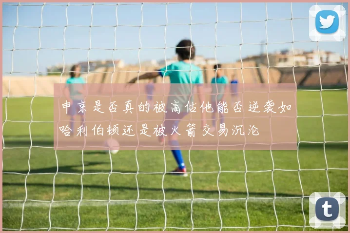 申京是否真的被高估他能否逆袭如哈利伯顿还是被火箭交易沉沦