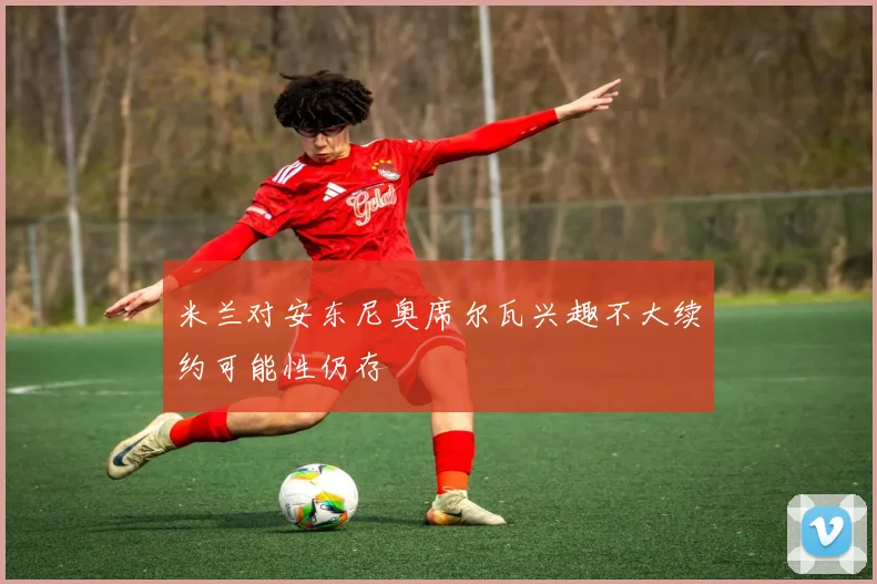 米兰对安东尼奥席尔瓦兴趣不大续约可能性仍存