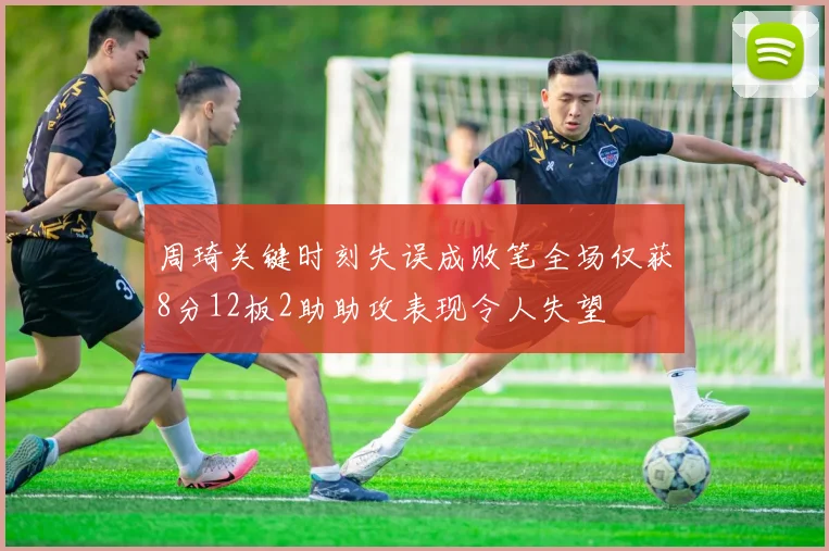 周琦关键时刻失误成败笔全场仅获8分12板2助助攻表现令人失望