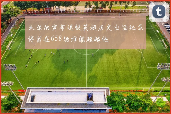 米尔纳宣布退役英超历史出场纪录停留在658场谁能超越他