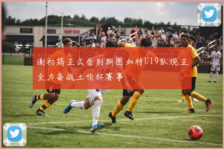 谢初筠正式告别斯图加特U19队现正全力备战土伦杯赛事