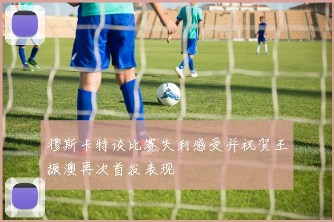 穆斯卡特谈比赛失利感受并祝贺王振澳再次首发表现