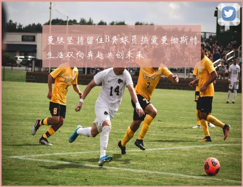 曼联坚持留住B费球员热爱曼彻斯特生活双向奔赴共创未来